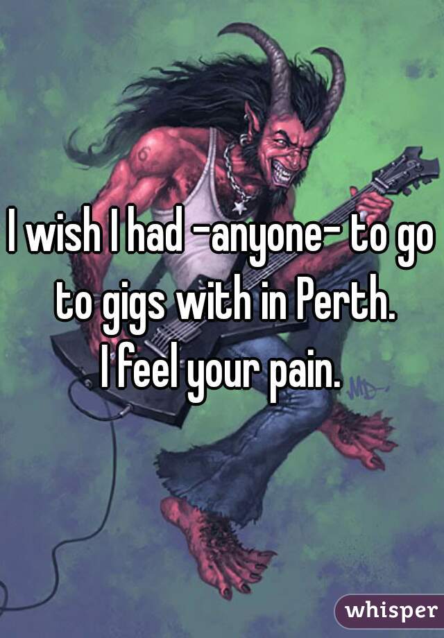 I wish I had -anyone- to go to gigs with in Perth.
I feel your pain.