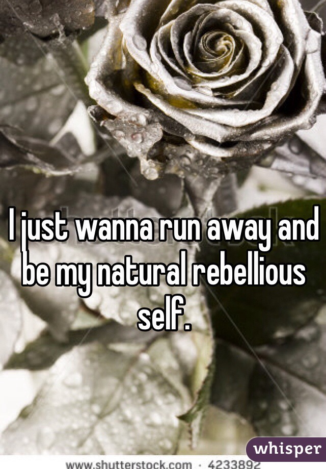 I just wanna run away and be my natural rebellious self. 
