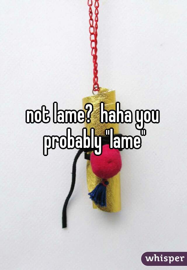 not lame?  haha you probably "lame"