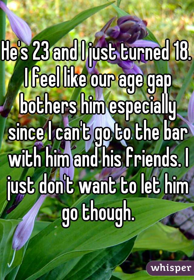 He's 23 and I just turned 18. I feel like our age gap bothers him especially since I can't go to the bar with him and his friends. I just don't want to let him go though.