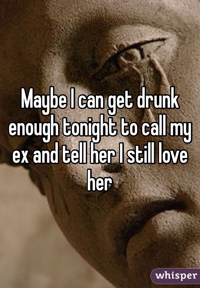 Maybe I can get drunk enough tonight to call my ex and tell her I still love her