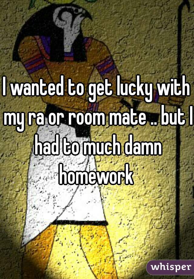 I wanted to get lucky with my ra or room mate .. but I had to much damn homework 
