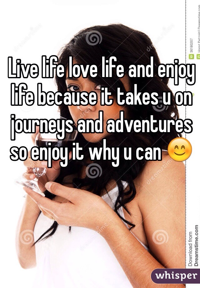 Live life love life and enjoy life because it takes u on journeys and adventures so enjoy it why u can 😊