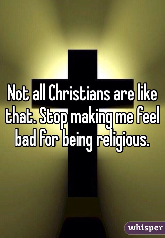 Not all Christians are like that. Stop making me feel bad for being religious. 