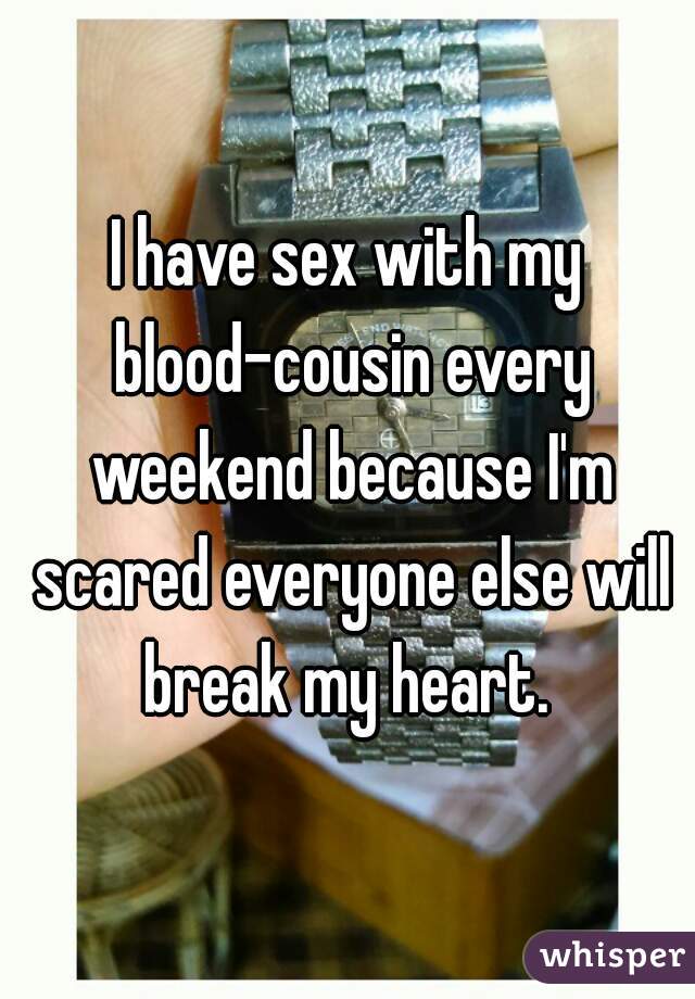 I have sex with my blood-cousin every weekend because I'm scared everyone else will break my heart. 