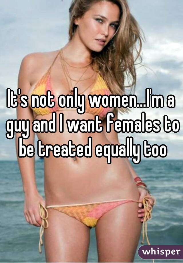 It's not only women...I'm a guy and I want females to be treated equally too