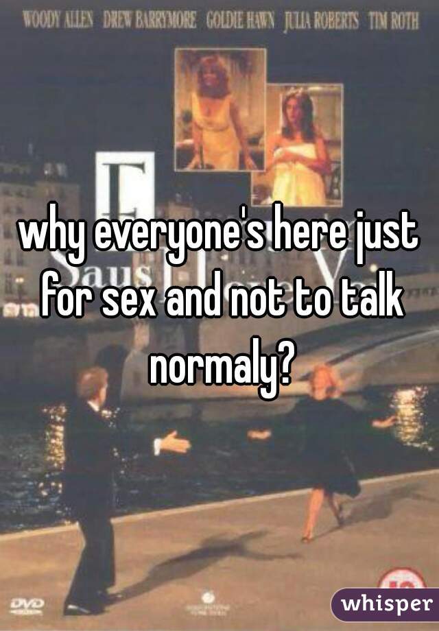 why everyone's here just for sex and not to talk normaly?