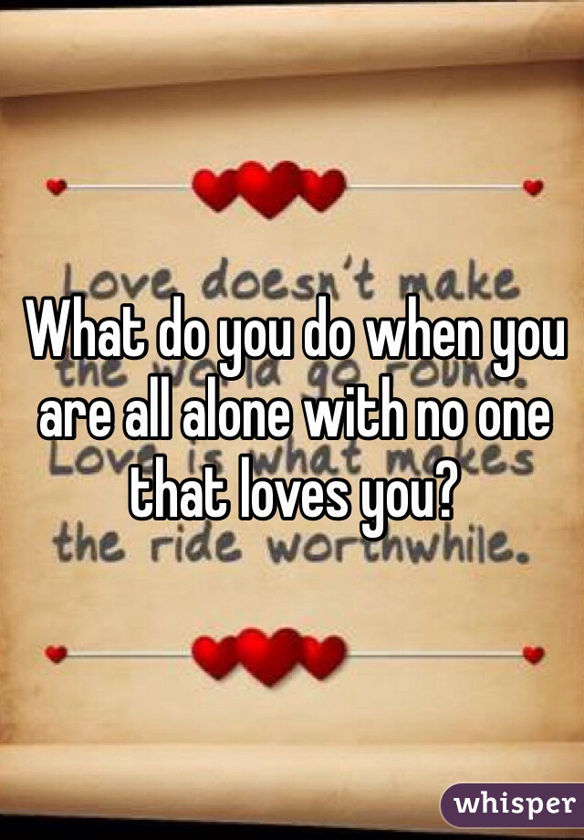What do you do when you are all alone with no one that loves you?
