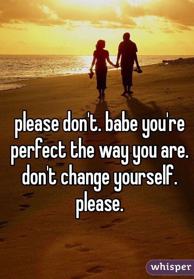please don't. babe you're perfect the way you are. don't change yourself. please.