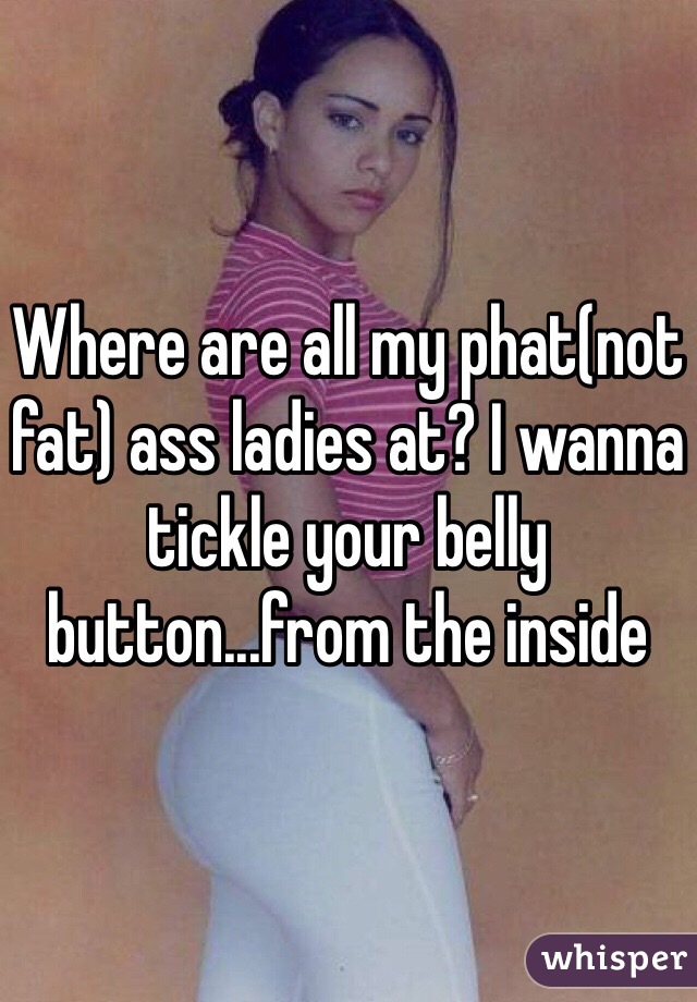 Where are all my phat(not fat) ass ladies at? I wanna tickle your belly button...from the inside 