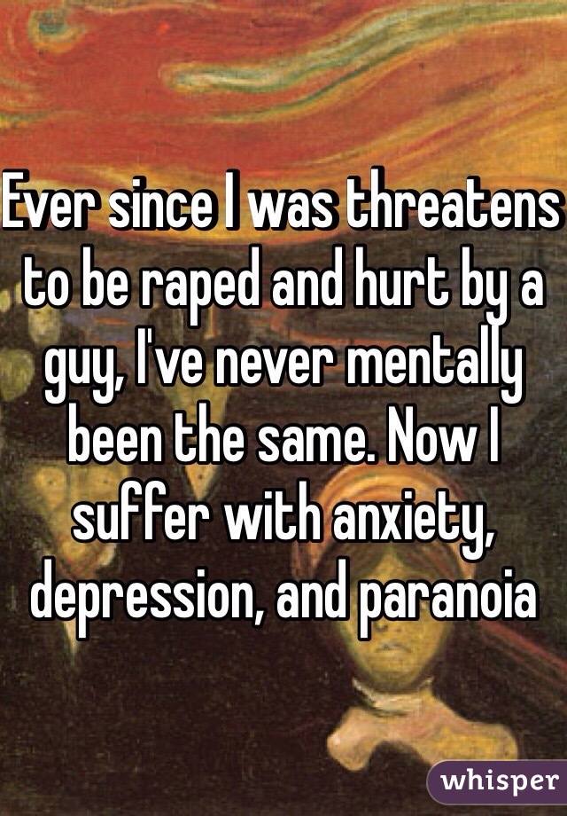Ever since I was threatens to be raped and hurt by a guy, I've never mentally been the same. Now I suffer with anxiety, depression, and paranoia 