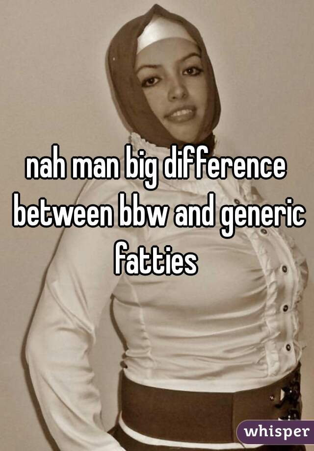 nah man big difference between bbw and generic fatties 