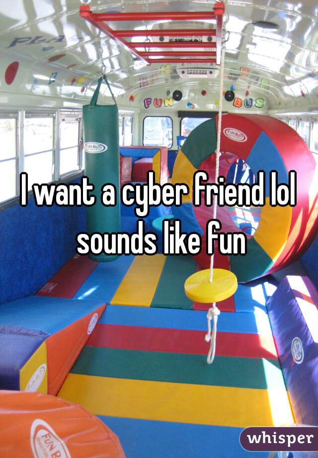 I want a cyber friend lol sounds like fun