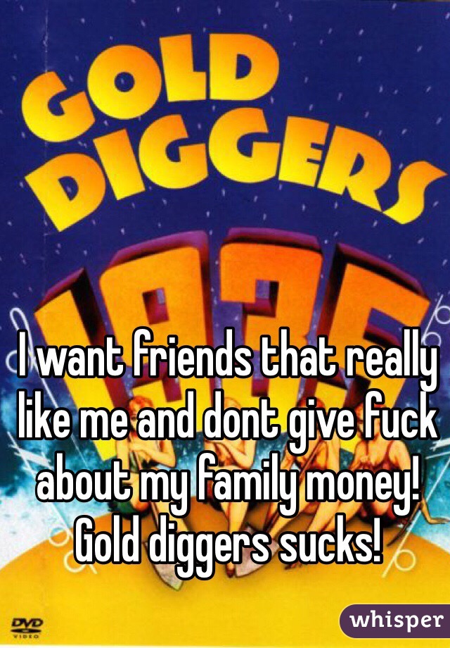 I want friends that really like me and dont give fuck about my family money! Gold diggers sucks!