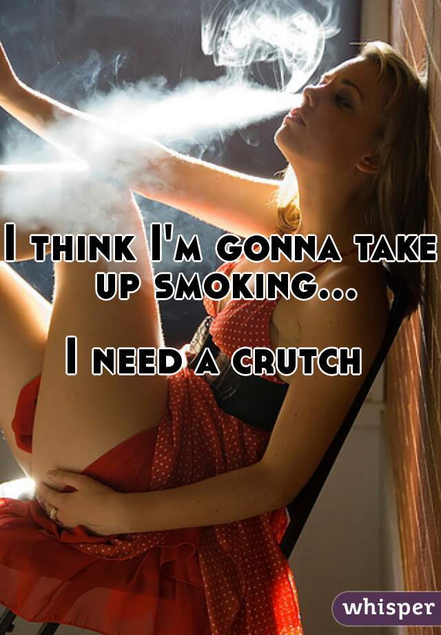 I think I'm gonna take up smoking...  
I need a crutch 