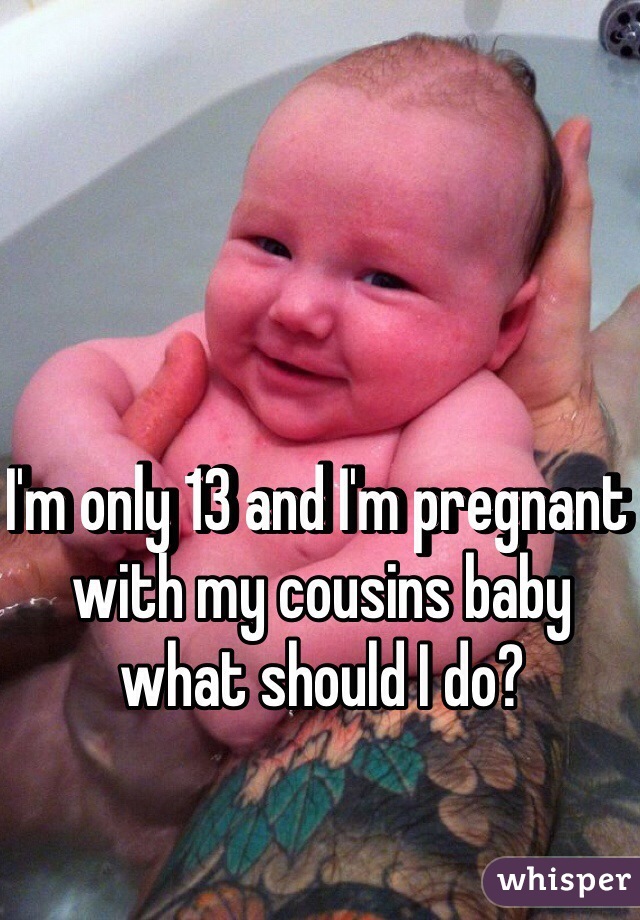 I'm only 13 and I'm pregnant with my cousins baby what should I do?