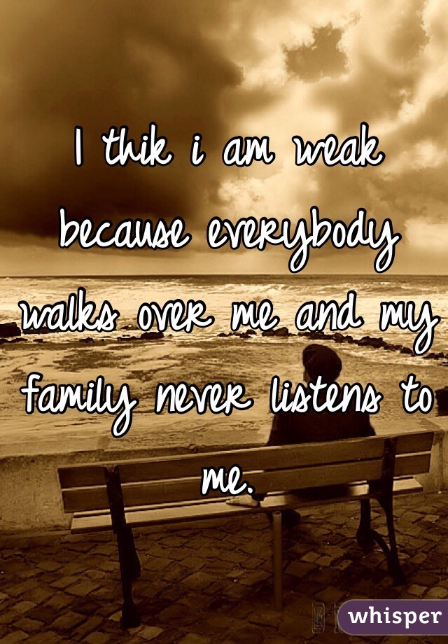 I thik i am weak because everybody walks over me and my family never listens to me.