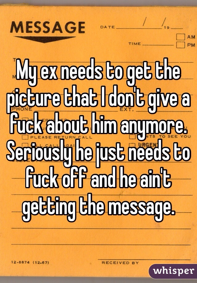 My ex needs to get the picture that I don't give a fuck about him anymore. Seriously he just needs to fuck off and he ain't getting the message.