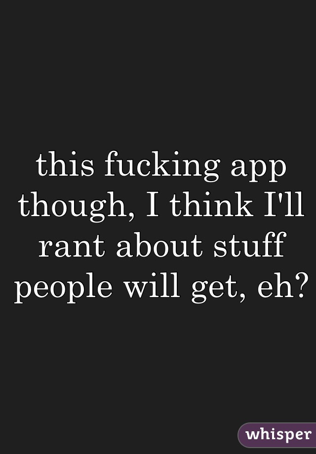 this fucking app though, I think I'll rant about stuff people will get, eh?
