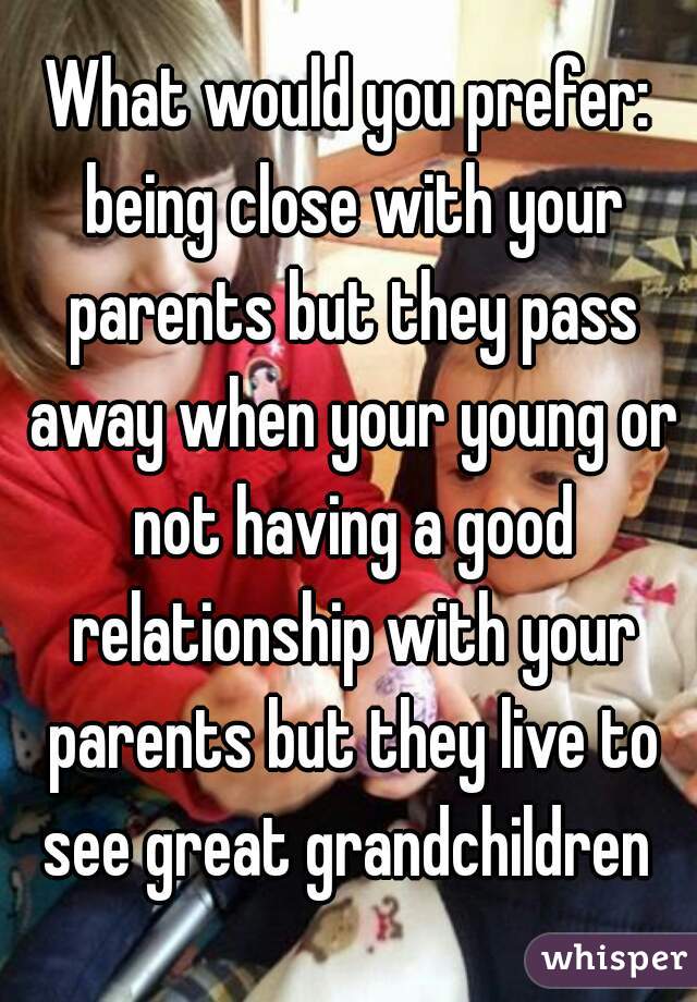 What would you prefer: being close with your parents but they pass away when your young or not having a good relationship with your parents but they live to see great grandchildren 