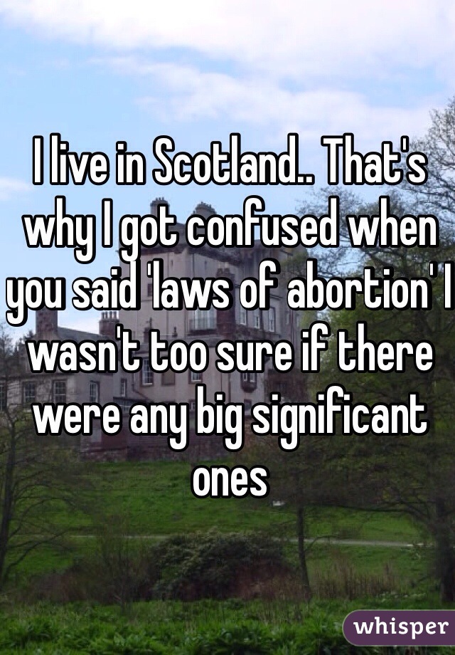 I live in Scotland.. That's why I got confused when you said 'laws of abortion' I wasn't too sure if there were any big significant ones