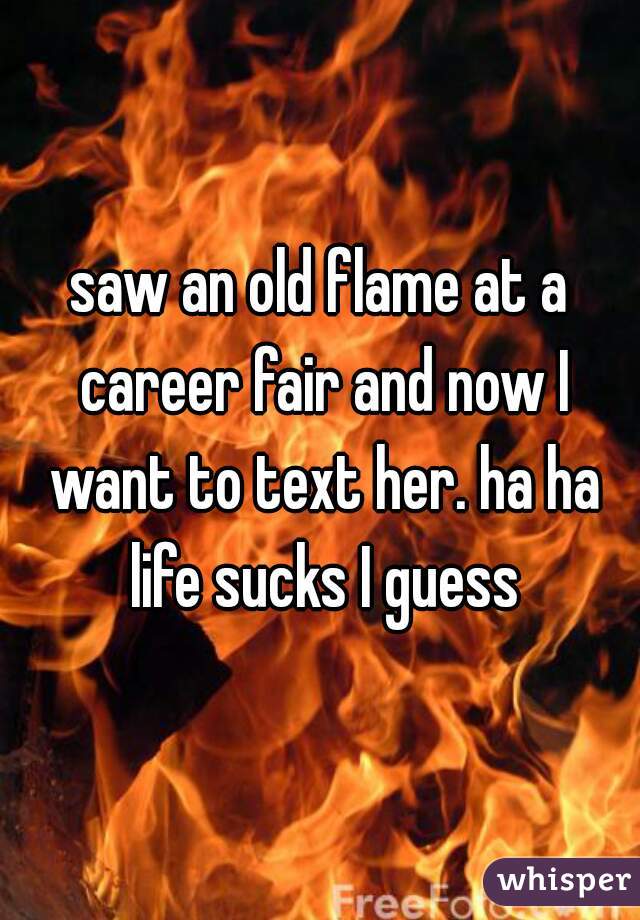 saw an old flame at a career fair and now I want to text her. ha ha life sucks I guess