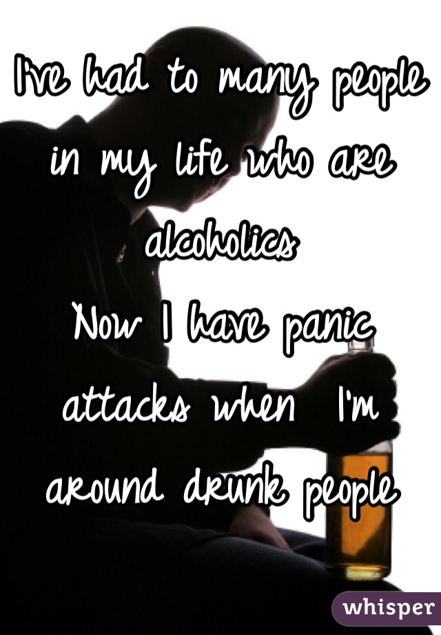 I've had to many people in my life who are alcoholics 
Now I have panic attacks when  I'm around drunk people