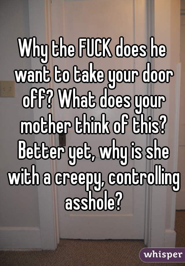 Why the FUCK does he want to take your door off? What does your mother think of this? Better yet, why is she with a creepy, controlling asshole?