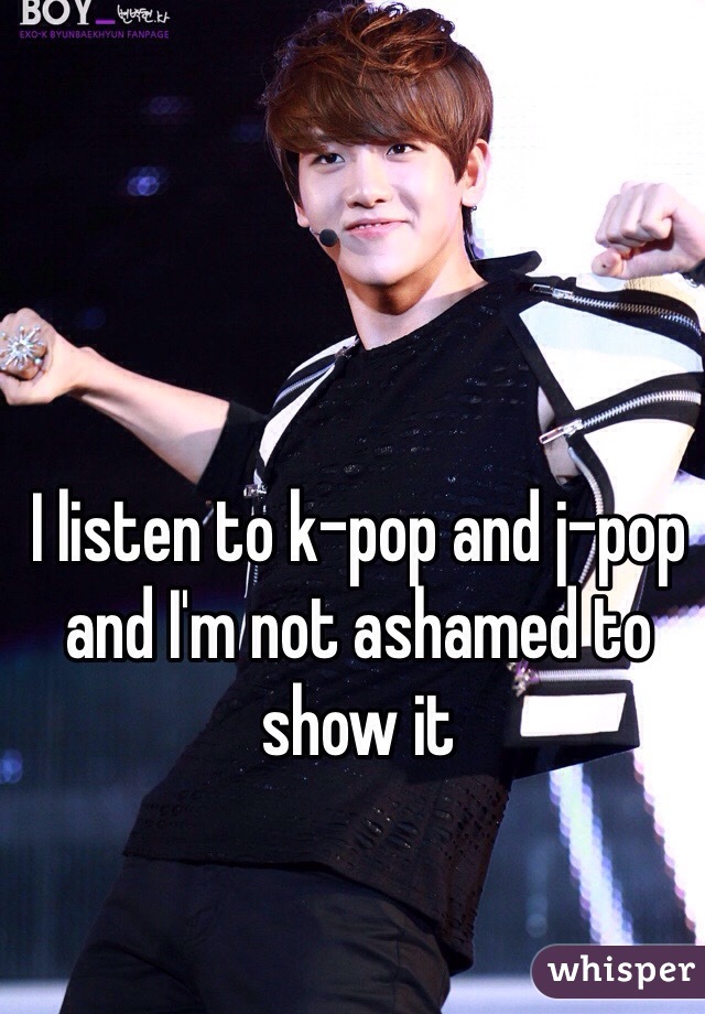 I listen to k-pop and j-pop and I'm not ashamed to show it