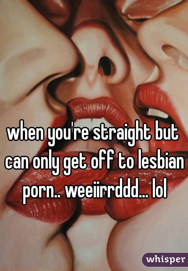 when you're straight but can only get off to lesbian porn.. weeiirrddd... lol