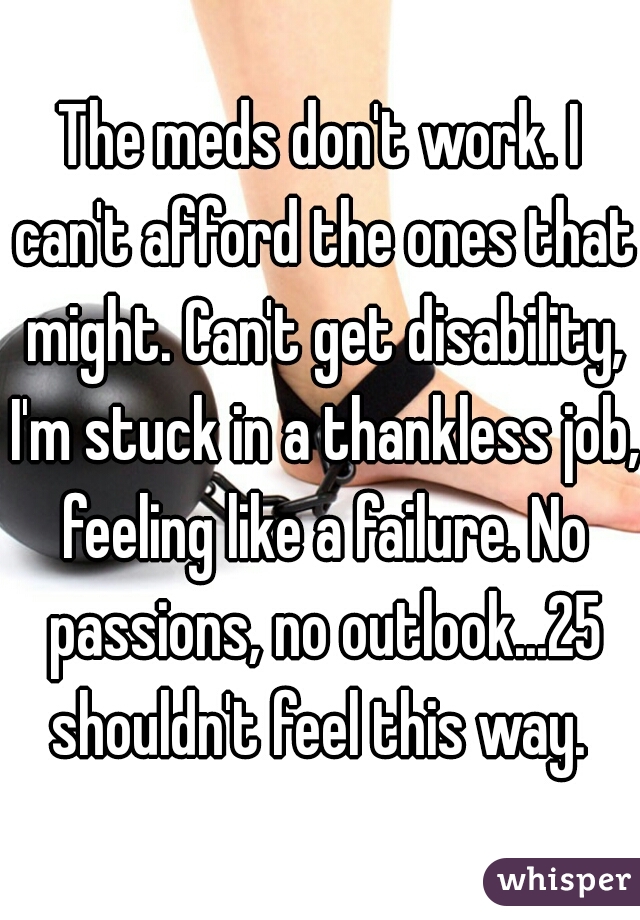 The meds don't work. I can't afford the ones that might. Can't get disability, I'm stuck in a thankless job, feeling like a failure. No passions, no outlook...25 shouldn't feel this way. 
