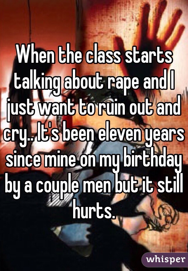 When the class starts talking about rape and I just want to ruin out and cry.. It's been eleven years since mine on my birthday by a couple men but it still hurts.