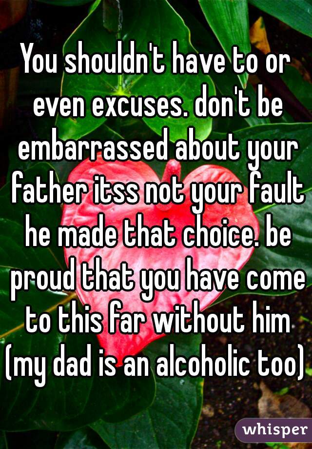 You shouldn't have to or even excuses. don't be embarrassed about your father itss not your fault he made that choice. be proud that you have come to this far without him (my dad is an alcoholic too) 