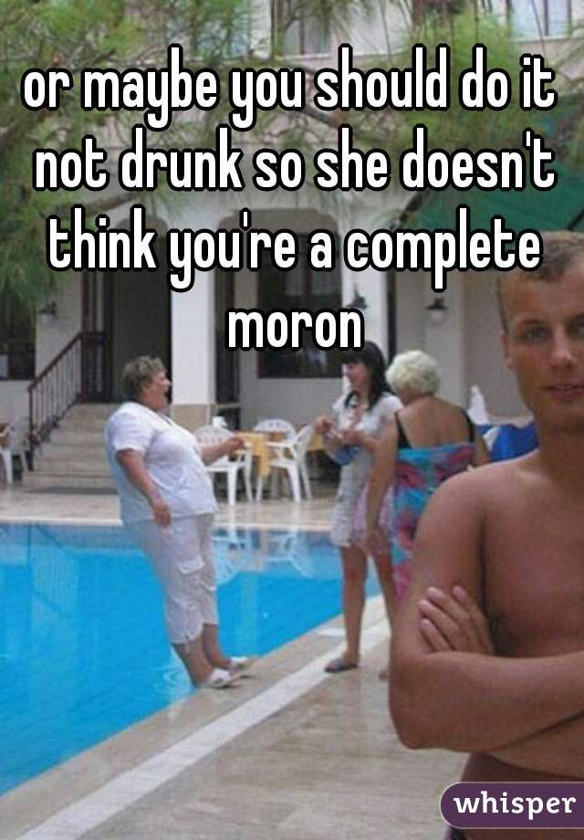 or maybe you should do it not drunk so she doesn't think you're a complete moron