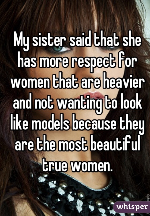 My sister said that she has more respect for women that are heavier and not wanting to look like models because they are the most beautiful true women.