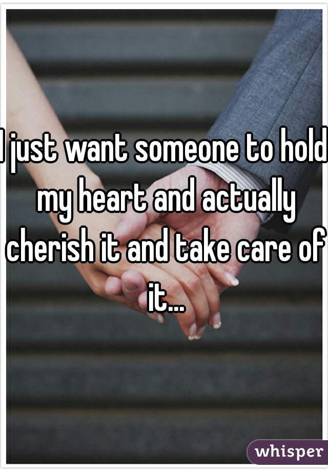 I just want someone to hold my heart and actually cherish it and take care of it...