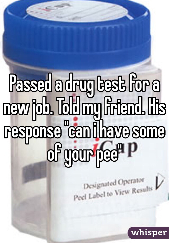 Passed a drug test for a new job. Told my friend. His response "can i have some of your pee"