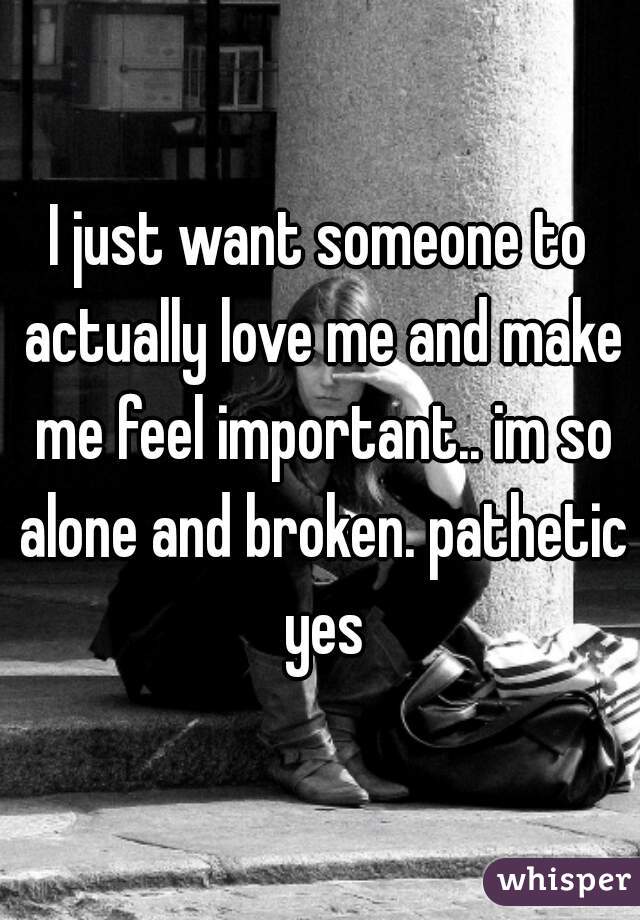 I just want someone to actually love me and make me feel important.. im so alone and broken. pathetic yes
