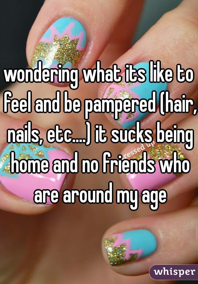 wondering what its like to feel and be pampered (hair, nails, etc....) it sucks being home and no friends who are around my age