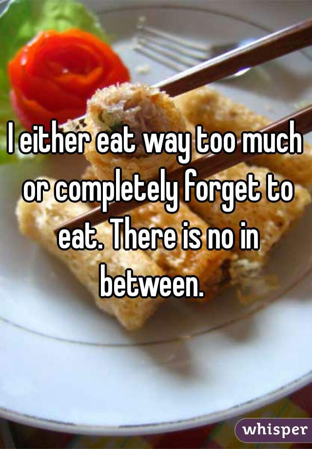 I either eat way too much or completely forget to eat. There is no in between.  