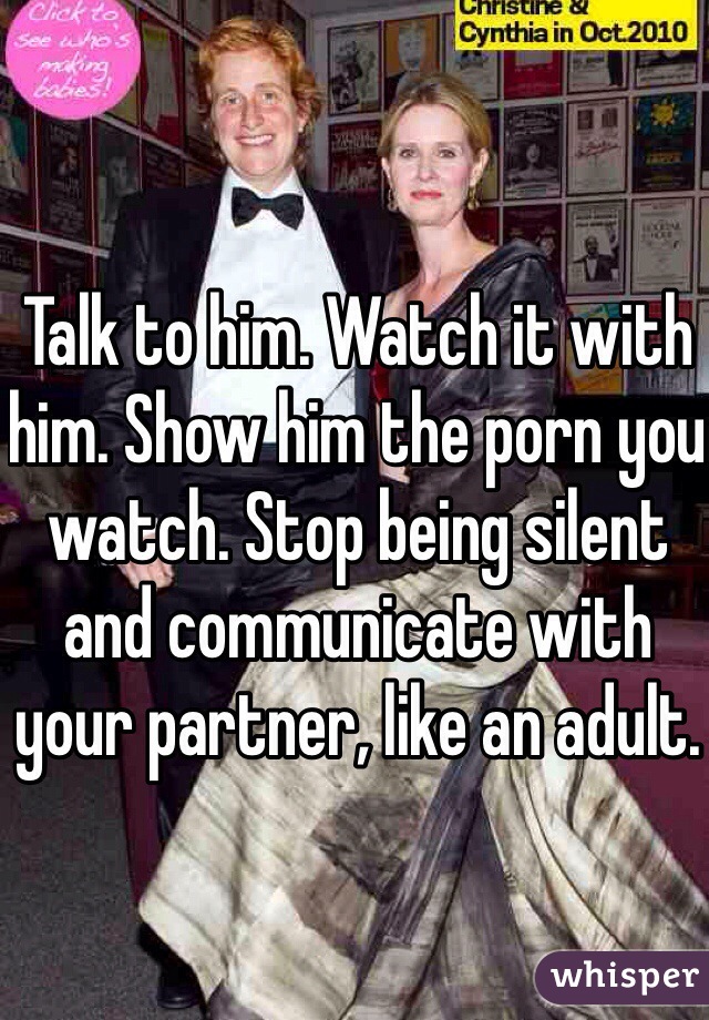 Talk to him. Watch it with him. Show him the porn you watch. Stop being silent and communicate with your partner, like an adult.