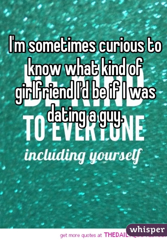 I'm sometimes curious to know what kind of girlfriend I'd be if I was dating a guy.