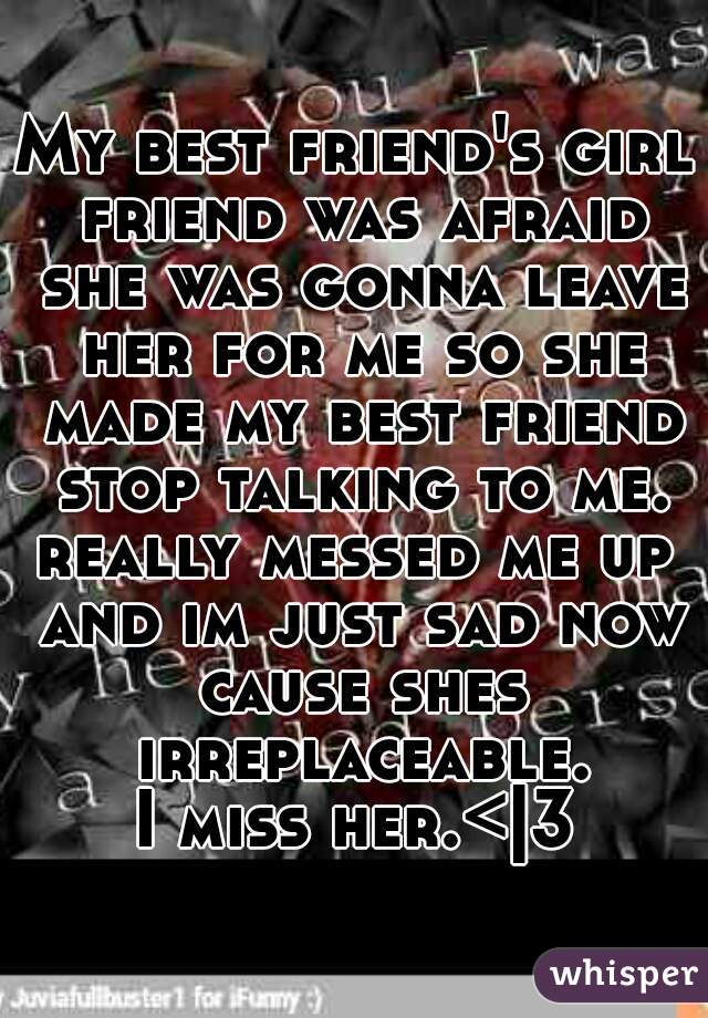My best friend's girl friend was afraid she was gonna leave her for me so she made my best friend stop talking to me.
really messed me up and im just sad now cause shes irreplaceable.
I miss her.<|3