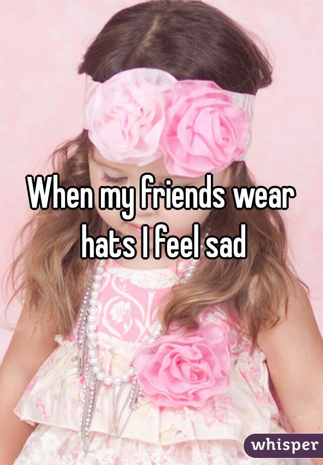 When my friends wear hats I feel sad
