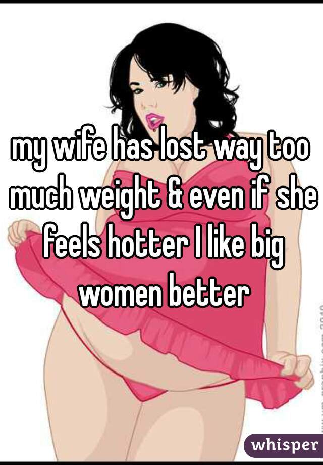 my wife has lost way too much weight & even if she feels hotter I like big women better