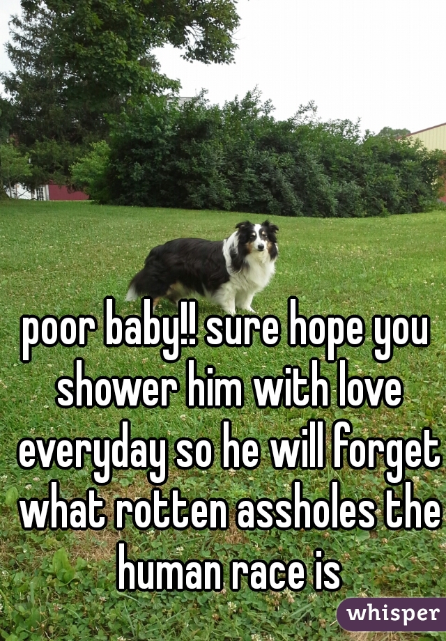 poor baby!! sure hope you shower him with love everyday so he will forget what rotten assholes the human race is