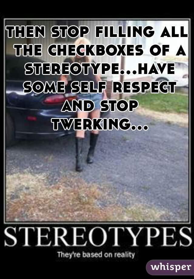 then stop filling all the checkboxes of a stereotype...have some self respect and stop twerking...  