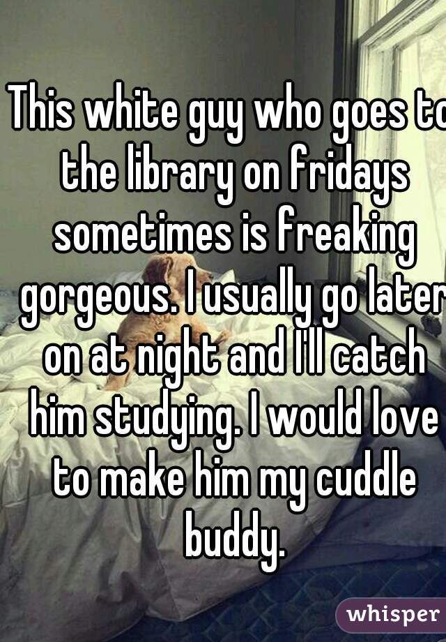 This white guy who goes to the library on fridays sometimes is freaking gorgeous. I usually go later on at night and I'll catch him studying. I would love to make him my cuddle buddy.
