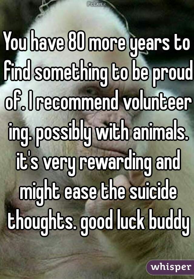 You have 80 more years to find something to be proud of. I recommend volunteer ing. possibly with animals. it's very rewarding and might ease the suicide thoughts. good luck buddy