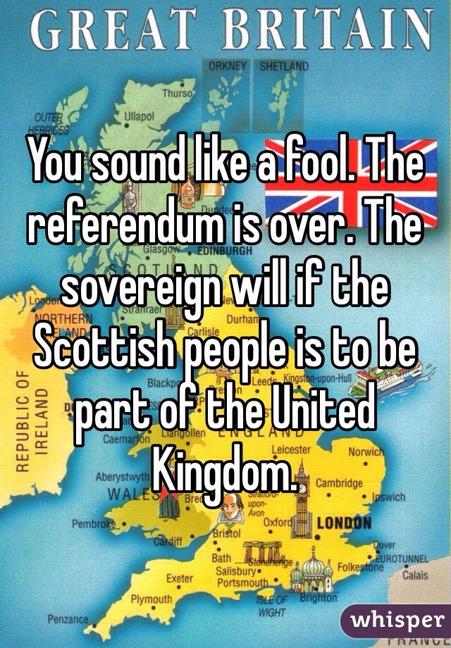 You sound like a fool. The referendum is over. The sovereign will if the Scottish people is to be part of the United Kingdom. 